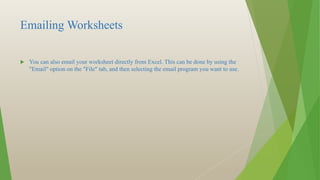 Emailing Worksheets
 You can also email your worksheet directly from Excel. This can be done by using the
"Email" option on the "File" tab, and then selecting the email program you want to use.
 