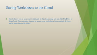Saving Worksheets to the Cloud
 Excel allows you to save your worksheets to the cloud, using services like OneDrive or
SharePoint. This can make it easier to access your worksheets from multiple devices,
and to share them with others.
 