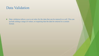 Data Validation
 Data validation allows you to set rules for the data that can be entered in a cell. This can
include setting a range of values, or requiring that the data be entered in a certain
format.
 