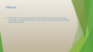 Macros
 Macros allow you to automate repetitive tasks in Excel. They can be created using
Visual Basic for Applications (VBA), and can be used to perform complex calculations,
format data, and more.
 
