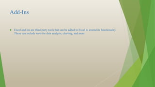Add-Ins
 Excel add-ins are third-party tools that can be added to Excel to extend its functionality.
These can include tools for data analysis, charting, and more.
 