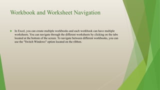 Workbook and Worksheet Navigation
 In Excel, you can create multiple workbooks and each workbook can have multiple
worksheets. You can navigate through the different worksheets by clicking on the tabs
located at the bottom of the screen. To navigate between different workbooks, you can
use the "Switch Windows" option located on the ribbon.
 