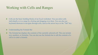Working with Cells and Ranges
 Cells are the basic building blocks of an Excel worksheet. You can select cells
individually or in a range by clicking and dragging over them. You can also use
keyboard shortcuts to navigate through cells, such as the arrow keys or the "Tab" key.
 Understanding the Formula Bar
 The formula bar displays the contents of the currently selected cell. This can include
text, numbers, or formulas. You can also use the formula bar to edit the contents of a
cell or to enter a formula.
 