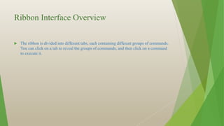 Ribbon Interface Overview
 The ribbon is divided into different tabs, each containing different groups of commands.
You can click on a tab to reveal the groups of commands, and then click on a command
to execute it.
 