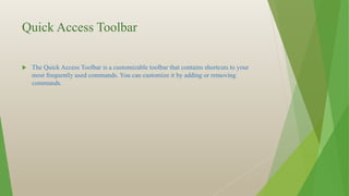 Quick Access Toolbar
 The Quick Access Toolbar is a customizable toolbar that contains shortcuts to your
most frequently used commands. You can customize it by adding or removing
commands.
 
