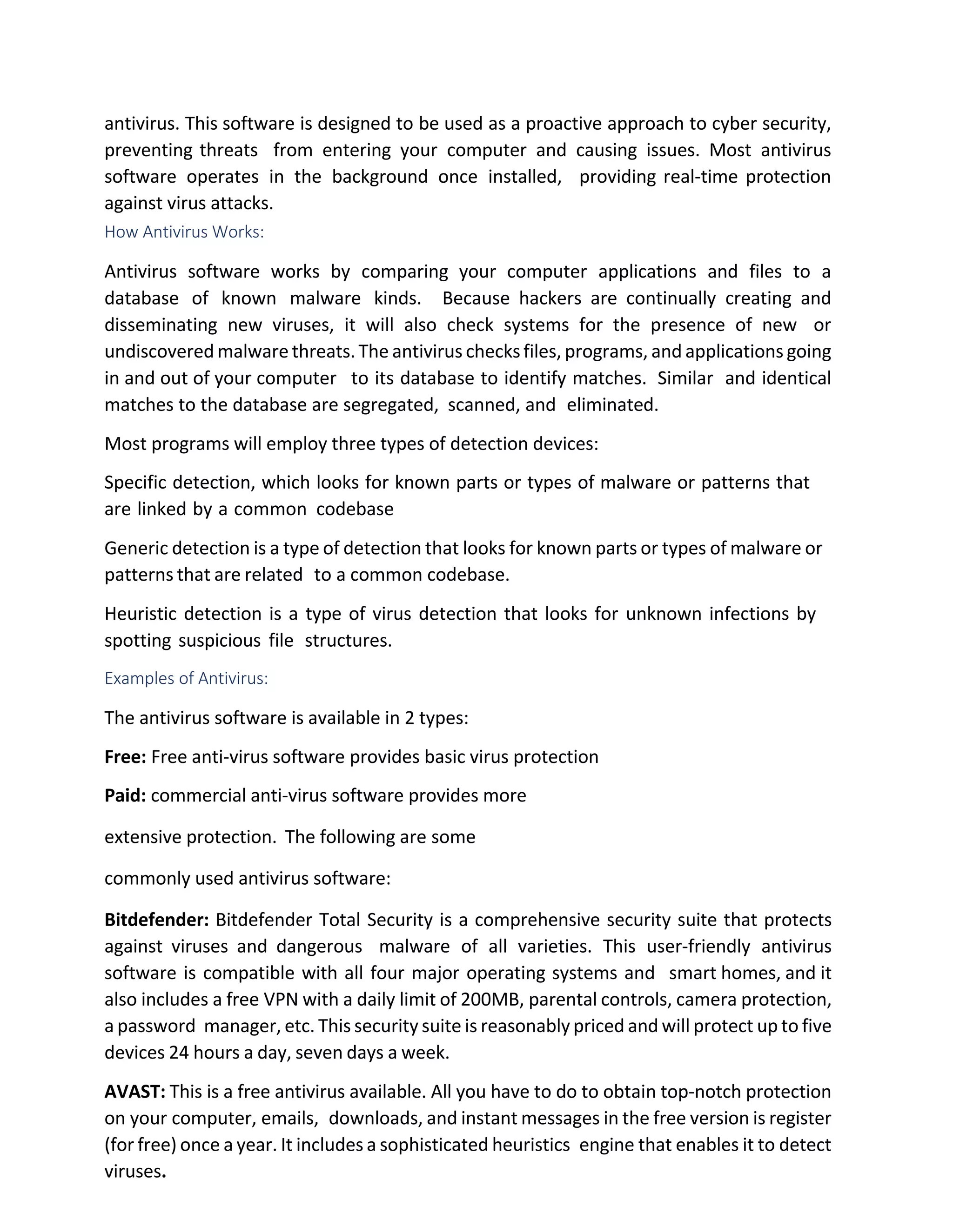antivirus. This software is designed to be used as a proactive approach to cyber security,
preventing threats from entering your computer and causing issues. Most antivirus
software operates in the background once installed, providing real-time protection
against virus attacks.
How Antivirus Works:
Antivirus software works by comparing your computer applications and files to a
database of known malware kinds. Because hackers are continually creating and
disseminating new viruses, it will also check systems for the presence of new or
undiscovered malware threats. The antivirus checksfiles, programs, and applications going
in and out of your computer to its database to identify matches. Similar and identical
matches to the database are segregated, scanned, and eliminated.
Most programs will employ three types of detection devices:
Specific detection, which looks for known parts or types of malware or patterns that
are linked by a common codebase
Generic detection is a type of detection that looks for known parts or types of malware or
patterns that are related to a common codebase.
Heuristic detection is a type of virus detection that looks for unknown infections by
spotting suspicious file structures.
Examples of Antivirus:
The antivirus software is available in 2 types:
Free: Free anti-virus software provides basic virus protection
Paid: commercial anti-virus software provides more
extensive protection. The following are some
commonly used antivirus software:
Bitdefender: Bitdefender Total Security is a comprehensive security suite that protects
against viruses and dangerous malware of all varieties. This user-friendly antivirus
software is compatible with all four major operating systems and smart homes, and it
also includes a free VPN with a daily limit of 200MB, parental controls, camera protection,
a password manager, etc. This security suite is reasonably priced and will protect up to five
devices 24 hours a day, seven days a week.
AVAST: This is a free antivirus available. All you have to do to obtain top-notch protection
on your computer, emails, downloads, and instant messages in the free version is register
(for free) once a year. It includes a sophisticated heuristics engine that enables it to detect
viruses.
 