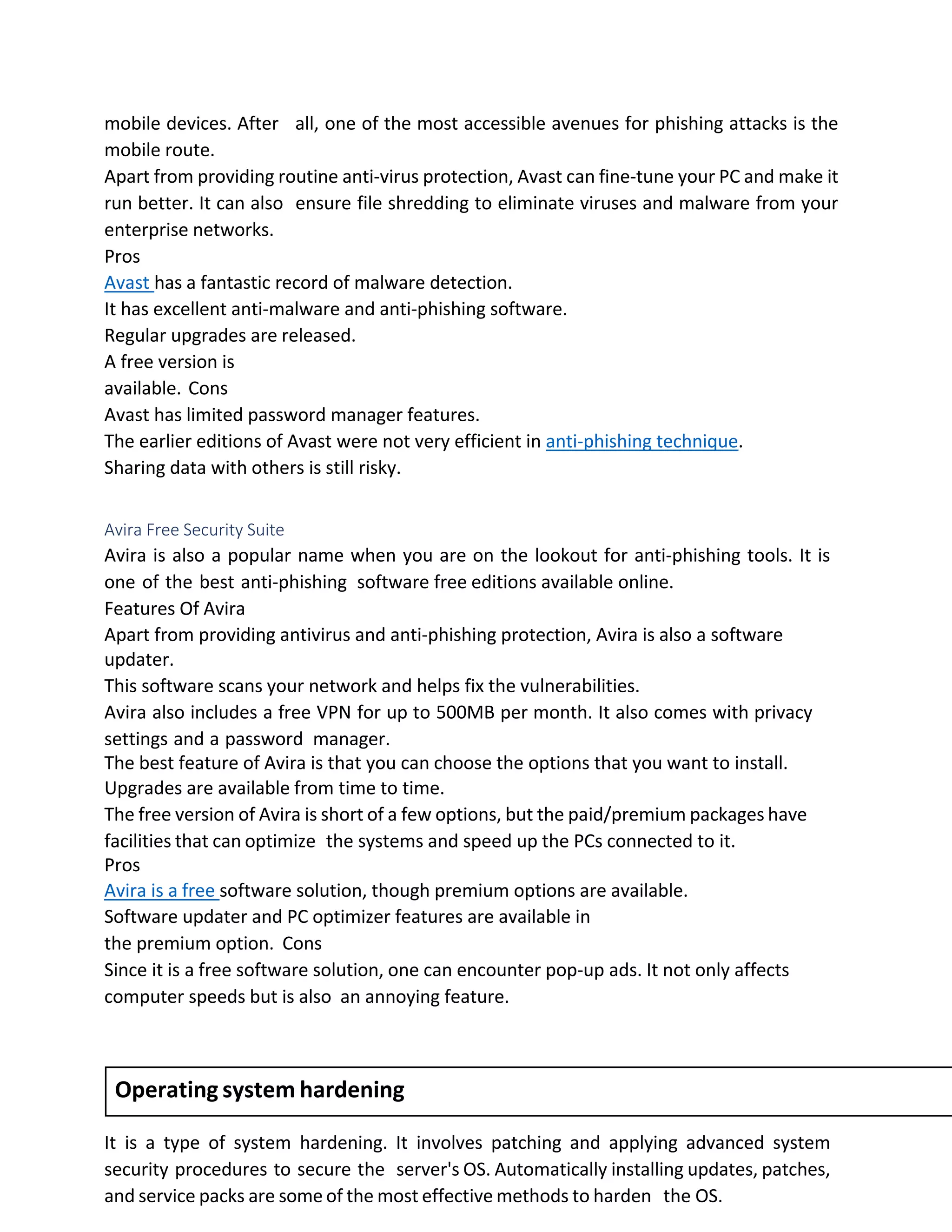 mobile devices. After all, one of the most accessible avenues for phishing attacks is the
mobile route.
Apart from providing routine anti-virus protection, Avast can fine-tune your PC and make it
run better. It can also ensure file shredding to eliminate viruses and malware from your
enterprise networks.
Pros
Avast has a fantastic record of malware detection.
It has excellent anti-malware and anti-phishing software.
Regular upgrades are released.
A free version is
available. Cons
Avast has limited password manager features.
The earlier editions of Avast were not very efficient in anti-phishing technique.
Sharing data with others is still risky.
Avira Free Security Suite
Avira is also a popular name when you are on the lookout for anti-phishing tools. It is
one of the best anti-phishing software free editions available online.
Features Of Avira
Apart from providing antivirus and anti-phishing protection, Avira is also a software
updater.
This software scans your network and helps fix the vulnerabilities.
Avira also includes a free VPN for up to 500MB per month. It also comes with privacy
settings and a password manager.
The best feature of Avira is that you can choose the options that you want to install.
Upgrades are available from time to time.
The free version of Avira is short of a few options, but the paid/premium packages have
facilities that can optimize the systems and speed up the PCs connected to it.
Pros
Avira is a free software solution, though premium options are available.
Software updater and PC optimizer features are available in
the premium option. Cons
Since it is a free software solution, one can encounter pop-up ads. It not only affects
computer speeds but is also an annoying feature.
It is a type of system hardening. It involves patching and applying advanced system
security procedures to secure the server's OS. Automatically installing updates, patches,
and service packs are some of the most effective methods to harden the OS.
Operating system hardening
 