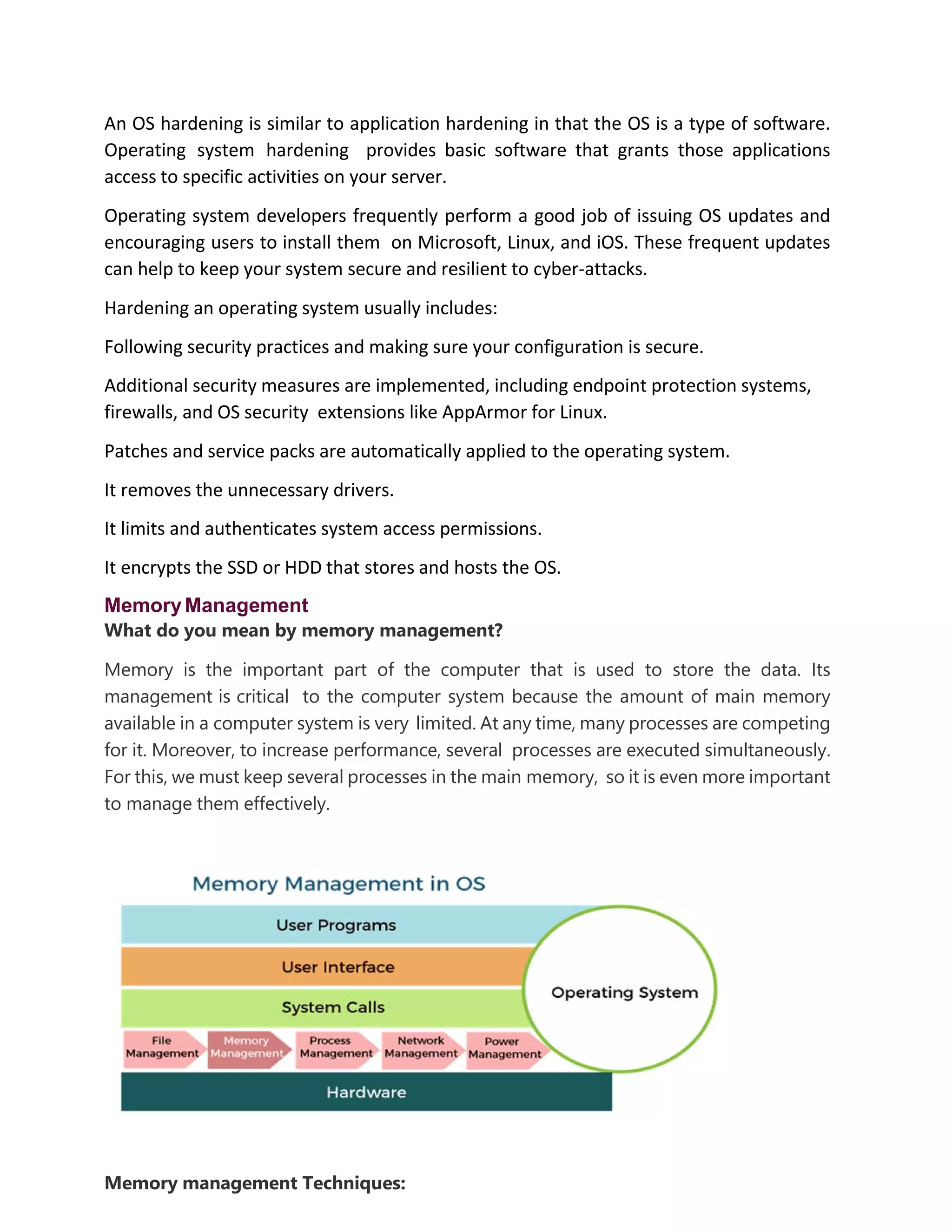 An OS hardening is similar to application hardening in that the OS is a type of software.
Operating system hardening provides basic software that grants those applications
access to specific activities on your server.
Operating system developers frequently perform a good job of issuing OS updates and
encouraging users to install them on Microsoft, Linux, and iOS. These frequent updates
can help to keep your system secure and resilient to cyber-attacks.
Hardening an operating system usually includes:
Following security practices and making sure your configuration is secure.
Additional security measures are implemented, including endpoint protection systems,
firewalls, and OS security extensions like AppArmor for Linux.
Patches and service packs are automatically applied to the operating system.
It removes the unnecessary drivers.
It limits and authenticates system access permissions.
It encrypts the SSD or HDD that stores and hosts the OS.
MemoryManagement
What do you mean by memory management?
Memory is the important part of the computer that is used to store the data. Its
management is critical to the computer system because the amount of main memory
available in a computer system is very limited. At any time, many processes are competing
for it. Moreover, to increase performance, several processes are executed simultaneously.
For this, we must keep several processes in the main memory, so it is even more important
to manage them effectively.
Memory management Techniques:
 