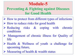 Module-5
Preventing & Fighting against Diseases
for Good Health
 How to protect from different types of infections
 How to reduce risks for good health
 Reducing risks & coping with chronic
conditions
 Management of chronic illness for Quality of
life
 Health & Wellness of youth :a challenge for
upcoming future,
 Measuring of health & wealth status
 
