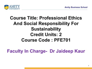 Name of Institution
1
Amity Business School
Course Title: Professional Ethics
And Social Responsibility For
Sustainability
Credit Units: 2
Course Code : PFE701
Faculty In Charge- Dr Jaideep Kaur
 