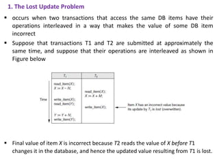 1. The Lost Update Problem
 occurs when two transactions that access the same DB items have their
operations interleaved in a way that makes the value of some DB item
incorrect
 Suppose that transactions T1 and T2 are submitted at approximately the
same time, and suppose that their operations are interleaved as shown in
Figure below
 Final value of item X is incorrect because T2 reads the value of X before T1
changes it in the database, and hence the updated value resulting from T1 is lost.
 