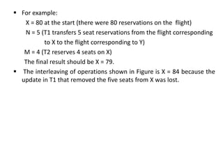  For example:
X = 80 at the start (there were 80 reservations on the flight)
N = 5 (T1 transfers 5 seat reservations from the flight corresponding
to X to the flight corresponding to Y)
M = 4 (T2 reserves 4 seats on X)
The final result should be X = 79.
 The interleaving of operations shown in Figure is X = 84 because the
update in T1 that removed the five seats from X was lost.
 