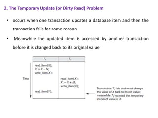 2. The Temporary Update (or Dirty Read) Problem
• occurs when one transaction updates a database item and then the
transaction fails for some reason
• Meanwhile the updated item is accessed by another transaction
before it is changed back to its original value
 
