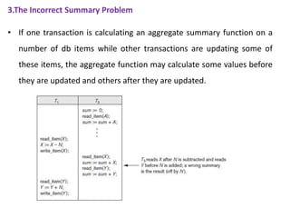 3.The Incorrect Summary Problem
• If one transaction is calculating an aggregate summary function on a
number of db items while other transactions are updating some of
these items, the aggregate function may calculate some values before
they are updated and others after they are updated.
 