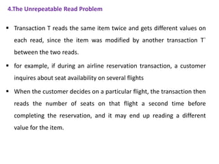 4.The Unrepeatable Read Problem
 Transaction T reads the same item twice and gets different values on
each read, since the item was modified by another transaction T`
between the two reads.
 for example, if during an airline reservation transaction, a customer
inquires about seat availability on several flights
 When the customer decides on a particular flight, the transaction then
reads the number of seats on that flight a second time before
completing the reservation, and it may end up reading a different
value for the item.
 