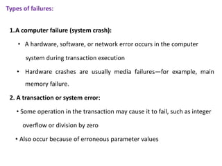 Types of failures:
1.A computer failure (system crash):
• A hardware, software, or network error occurs in the computer
system during transaction execution
• Hardware crashes are usually media failures—for example, main
memory failure.
2. A transaction or system error:
• Some operation in the transaction may cause it to fail, such as integer
overflow or division by zero
• Also occur because of erroneous parameter values
 