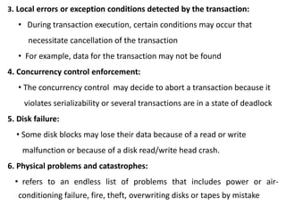 3. Local errors or exception conditions detected by the transaction:
• During transaction execution, certain conditions may occur that
necessitate cancellation of the transaction
• For example, data for the transaction may not be found
4. Concurrency control enforcement:
• The concurrency control may decide to abort a transaction because it
violates serializability or several transactions are in a state of deadlock
5. Disk failure:
• Some disk blocks may lose their data because of a read or write
malfunction or because of a disk read/write head crash.
6. Physical problems and catastrophes:
• refers to an endless list of problems that includes power or air-
conditioning failure, fire, theft, overwriting disks or tapes by mistake
 