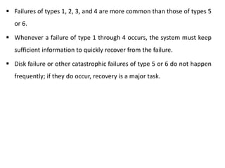  Failures of types 1, 2, 3, and 4 are more common than those of types 5
or 6.
 Whenever a failure of type 1 through 4 occurs, the system must keep
sufficient information to quickly recover from the failure.
 Disk failure or other catastrophic failures of type 5 or 6 do not happen
frequently; if they do occur, recovery is a major task.
 
