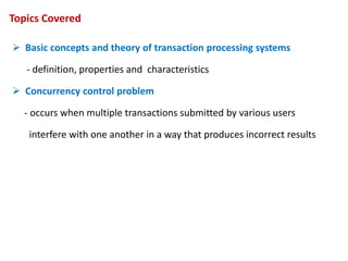 Topics Covered
 Basic concepts and theory of transaction processing systems
- definition, properties and characteristics
 Concurrency control problem
- occurs when multiple transactions submitted by various users
interfere with one another in a way that produces incorrect results
 