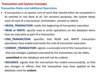 Transaction and System Concepts
Transaction States and Additional Operations
 A transaction is an atomic unit of work that should either be completed in
its entirety or not done at all. For recovery purposes, the system keeps
track of start of a transaction, termination, commit or aborts.
• BEGIN_TRANSACTION: marks the beginning of transaction execution
• READ or WRITE: specify read or write operations on the database items
that are executed as part of a transaction
• END_TRANSACTION: specifies that READ and WRITE transaction
operations have ended and marks the end of transaction execution
• COMMIT_TRANSACTION: signals a successful end of the transaction so
that any changes (updates) executed by the transaction can be safely
committed to the database and will not be undone
• ROLLBACK: signals that the transaction has ended unsuccessfully, so that
any changes or effects that the transaction may have applied to the
database must be undone
 