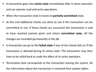  A transaction goes into active state immediately after it starts execution
and can execute read and write operations.
 When the transaction ends it moves to partially committed state.
 At this end additional checks are done to see if the transaction can be
committed or not. If these checks are successful the transaction is said
to have reached commit point and enters committed state. All the
changes are recorded permanently in the db.
 A transaction can go to the failed state if one of the checks fails or if the
transaction is aborted during its active state. The transaction may then
have to be rolled back to undo the effect of its write operation.
 Terminated state corresponds to the transaction leaving the system. All
the information about the transaction is removed from system tables.
 