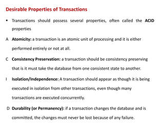 Desirable Properties of Transactions
 Transactions should possess several properties, often called the ACID
properties
A Atomicity: a transaction is an atomic unit of processing and it is either
performed entirely or not at all.
C Consistency Preservation: a transaction should be consistency preserving
that is it must take the database from one consistent state to another.
I Isolation/Independence: A transaction should appear as though it is being
executed in isolation from other transactions, even though many
transactions are executed concurrently.
D Durability (or Permanency): if a transaction changes the database and is
committed, the changes must never be lost because of any failure.
 