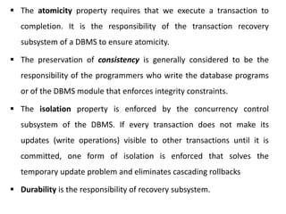  The atomicity property requires that we execute a transaction to
completion. It is the responsibility of the transaction recovery
subsystem of a DBMS to ensure atomicity.
 The preservation of consistency is generally considered to be the
responsibility of the programmers who write the database programs
or of the DBMS module that enforces integrity constraints.
 The isolation property is enforced by the concurrency control
subsystem of the DBMS. If every transaction does not make its
updates (write operations) visible to other transactions until it is
committed, one form of isolation is enforced that solves the
temporary update problem and eliminates cascading rollbacks
 Durability is the responsibility of recovery subsystem.
 