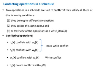 Conflicting operations in a schedule
 Two operations in a schedule are said to conflict if they satisfy all three of
the following conditions:
(1) they belong to different transactions
(2) they access the same item X and
(3) at least one of the operations is a write_item(X)
 Conflicting operations:
• r1(X) conflicts with w2(X)
• r2(X) conflicts with w1(X)
• w1(X) conflicts with w2(X) Write conflict
• r1(X) do not conflicts with r2(X)
Read write conflict
 