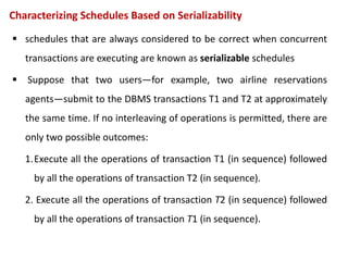Characterizing Schedules Based on Serializability
 schedules that are always considered to be correct when concurrent
transactions are executing are known as serializable schedules
 Suppose that two users—for example, two airline reservations
agents—submit to the DBMS transactions T1 and T2 at approximately
the same time. If no interleaving of operations is permitted, there are
only two possible outcomes:
1.Execute all the operations of transaction T1 (in sequence) followed
by all the operations of transaction T2 (in sequence).
2. Execute all the operations of transaction T2 (in sequence) followed
by all the operations of transaction T1 (in sequence).
 