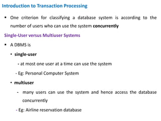 Introduction to Transaction Processing
 One criterion for classifying a database system is according to the
number of users who can use the system concurrently
Single-User versus Multiuser Systems
 A DBMS is
• single-user
- at most one user at a time can use the system
- Eg: Personal Computer System
• multiuser
- many users can use the system and hence access the database
concurrently
- Eg: Airline reservation database
 
