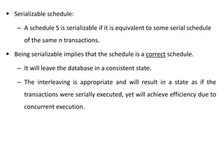  Serializable schedule:
– A schedule S is serializable if it is equivalent to some serial schedule
of the same n transactions.
 Being serializable implies that the schedule is a correct schedule.
– It will leave the database in a consistent state.
– The interleaving is appropriate and will result in a state as if the
transactions were serially executed, yet will achieve efficiency due to
concurrent execution.
 