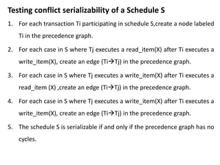 Testing conflict serializability of a Schedule S
1. For each transaction Ti participating in schedule S,create a node labeled
Ti in the precedence graph.
2. For each case in S where Tj executes a read_item(X) after Ti executes a
write_item(X), create an edge (TiTj) in the precedence graph.
3. For each case in S where Tj executes a write_item(X) after Ti executes a
read_item (X) ,create an edge (TiTj) in the precedence graph.
4. For each case in S where Tj executes a write_item(X) after Ti executes a
write_item(X), create an edge (TiTj) in the precedence graph.
5. The schedule S is serializable if and only if the precedence graph has no
cycles.
 
