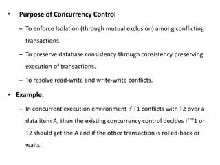 • Purpose of Concurrency Control
– To enforce Isolation (through mutual exclusion) among conflicting
transactions.
– To preserve database consistency through consistency preserving
execution of transactions.
– To resolve read-write and write-write conflicts.
• Example:
– In concurrent execution environment if T1 conflicts with T2 over a
data item A, then the existing concurrency control decides if T1 or
T2 should get the A and if the other transaction is rolled-back or
waits.
 