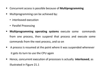  Concurrent access is possible because of Multiprogramming
 Multiprogramming can be achieved by:
• interleaved execution
• Parallel Processing
 Multiprogramming operating systems execute some commands
from one process, then suspend that process and execute some
commands from the next process, and so on
 A process is resumed at the point where it was suspended whenever
it gets its turn to use the CPU again
 Hence, concurrent execution of processes is actually interleaved, as
illustrated in Figure 21.1
 