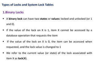 Types of Locks and System Lock Tables
1.Binary Locks
 A binary lock can have two states or values: locked and unlocked (or 1
and 0).
 If the value of the lock on X is 1, item X cannot be accessed by a
database operation that requests the item
 If the value of the lock on X is 0, the item can be accessed when
requested, and the lock value is changed to 1
 We refer to the current value (or state) of the lock associated with
item X as lock(X).
 