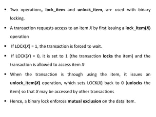  Two operations, lock_item and unlock_item, are used with binary
locking.
 A transaction requests access to an item X by first issuing a lock_item(X)
operation
 If LOCK(X) = 1, the transaction is forced to wait.
 If LOCK(X) = 0, it is set to 1 (the transaction locks the item) and the
transaction is allowed to access item X
 When the transaction is through using the item, it issues an
unlock_item(X) operation, which sets LOCK(X) back to 0 (unlocks the
item) so that X may be accessed by other transactions
 Hence, a binary lock enforces mutual exclusion on the data item.
 