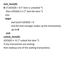 lock_item(X):
B: if LOCK(X) = 0 (* item is unlocked *)
then LOCK(X) ←1 (* lock the item *)
else
begin
wait (until LOCK(X) = 0
and the lock manager wakes up the transaction);
go to B
end;
unlock_item(X):
LOCK(X) ← 0; (* unlock the item *)
if any transactions are waiting
then wakeup one of the waiting transactions;
 