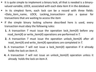  It is quite simple to implement a binary lock; all that is needed is a binary-
valued variable, LOCK, associated with each data item X in the database
 In its simplest form, each lock can be a record with three fields:
<Data_item_name, LOCK, Locking_transaction> plus a queue for
transactions that are waiting to access the item
 If the simple binary locking scheme described here is used, every
transaction must obey the following rules:
1. A transaction T must issue the operation lock_item(X) before any
read_item(X) or write_item(X) operations are performed in T.
2. A transaction T must issue the operation unlock_item(X) after all
read_item(X) and write_item(X) operations are completed in T.
3. A transaction T will not issue a lock_item(X) operation if it already
holds the lock on item X.
4. A transaction T will not issue an unlock_item(X) operation unless it
already holds the lock on item X.
 