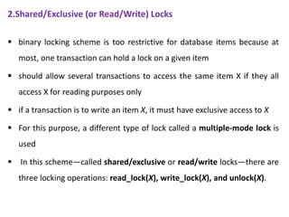 2.Shared/Exclusive (or Read/Write) Locks
 binary locking scheme is too restrictive for database items because at
most, one transaction can hold a lock on a given item
 should allow several transactions to access the same item X if they all
access X for reading purposes only
 if a transaction is to write an item X, it must have exclusive access to X
 For this purpose, a different type of lock called a multiple-mode lock is
used
 In this scheme—called shared/exclusive or read/write locks—there are
three locking operations: read_lock(X), write_lock(X), and unlock(X).
 