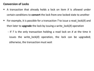 Conversion of Locks
 A transaction that already holds a lock on item X is allowed under
certain conditions to convert the lock from one locked state to another
 For example, it is possible for a transaction T to issue a read_lock(X) and
then later to upgrade the lock by issuing a write_lock(X) operation
- If T is the only transaction holding a read lock on X at the time it
issues the write_lock(X) operation, the lock can be upgraded;
otherwise, the transaction must wait
 