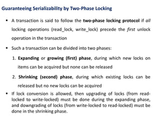Guaranteeing Serializability by Two-Phase Locking
 A transaction is said to follow the two-phase locking protocol if all
locking operations (read_lock, write_lock) precede the first unlock
operation in the transaction
 Such a transaction can be divided into two phases:
1. Expanding or growing (first) phase, during which new locks on
items can be acquired but none can be released
2. Shrinking (second) phase, during which existing locks can be
released but no new locks can be acquired
 If lock conversion is allowed, then upgrading of locks (from read-
locked to write-locked) must be done during the expanding phase,
and downgrading of locks (from write-locked to read-locked) must be
done in the shrinking phase.
 