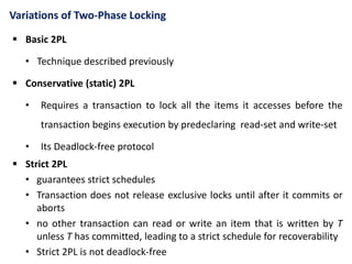 Variations of Two-Phase Locking
 Basic 2PL
• Technique described previously
 Conservative (static) 2PL
• Requires a transaction to lock all the items it accesses before the
transaction begins execution by predeclaring read-set and write-set
• Its Deadlock-free protocol
 Strict 2PL
• guarantees strict schedules
• Transaction does not release exclusive locks until after it commits or
aborts
• no other transaction can read or write an item that is written by T
unless T has committed, leading to a strict schedule for recoverability
• Strict 2PL is not deadlock-free
 