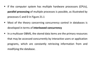  If the computer system has multiple hardware processors (CPUs),
parallel processing of multiple processes is possible, as illustrated by
processes C and D in Figure 21.1
 Most of the theory concerning concurrency control in databases is
developed in terms of interleaved concurrency
 In a multiuser DBMS, the stored data items are the primary resources
that may be accessed concurrently by interactive users or application
programs, which are constantly retrieving information from and
modifying the database.
 