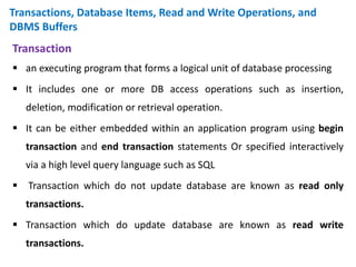 Transactions, Database Items, Read and Write Operations, and
DBMS Buffers
Transaction
 an executing program that forms a logical unit of database processing
 It includes one or more DB access operations such as insertion,
deletion, modification or retrieval operation.
 It can be either embedded within an application program using begin
transaction and end transaction statements Or specified interactively
via a high level query language such as SQL
 Transaction which do not update database are known as read only
transactions.
 Transaction which do update database are known as read write
transactions.
 
