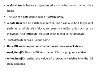 A database is basically represented as a collection of named data
items
 The size of a data item is called its granularity.
 A data item can be a database record, but it can also be a larger unit
such as a whole disk block, or even a smaller unit such as an
individual field (attribute) value of some record in the database
 Each data item has a unique name
 Basic DB access operations that a transaction can include are:
• read_item(X): Reads a DB item named X into a program variable.
• write_item(X): Writes the value of a program variable into the DB
item named X
 