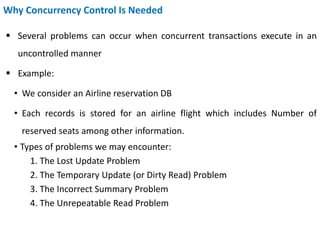 Why Concurrency Control Is Needed
 Several problems can occur when concurrent transactions execute in an
uncontrolled manner
 Example:
• We consider an Airline reservation DB
• Each records is stored for an airline flight which includes Number of
reserved seats among other information.
• Types of problems we may encounter:
1. The Lost Update Problem
2. The Temporary Update (or Dirty Read) Problem
3. The Incorrect Summary Problem
4. The Unrepeatable Read Problem
 