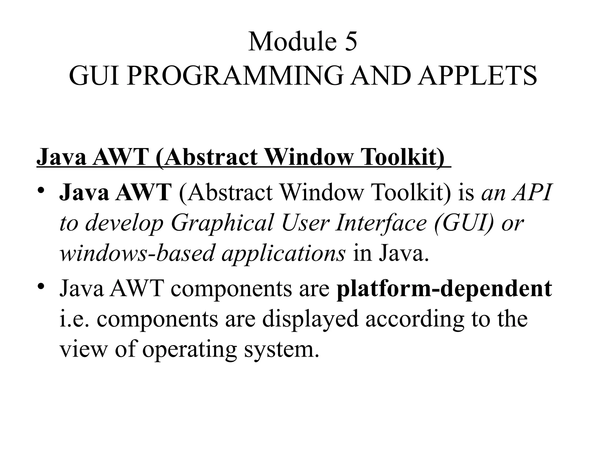 Module 5
GUI PROGRAMMING AND APPLETS
Java AWT (Abstract Window Toolkit)
• Java AWT (Abstract Window Toolkit) is an API
to develop Graphical User Interface (GUI) or
windows-based applications in Java.
• Java AWT components are platform-dependent
i.e. components are displayed according to the
view of operating system.
 