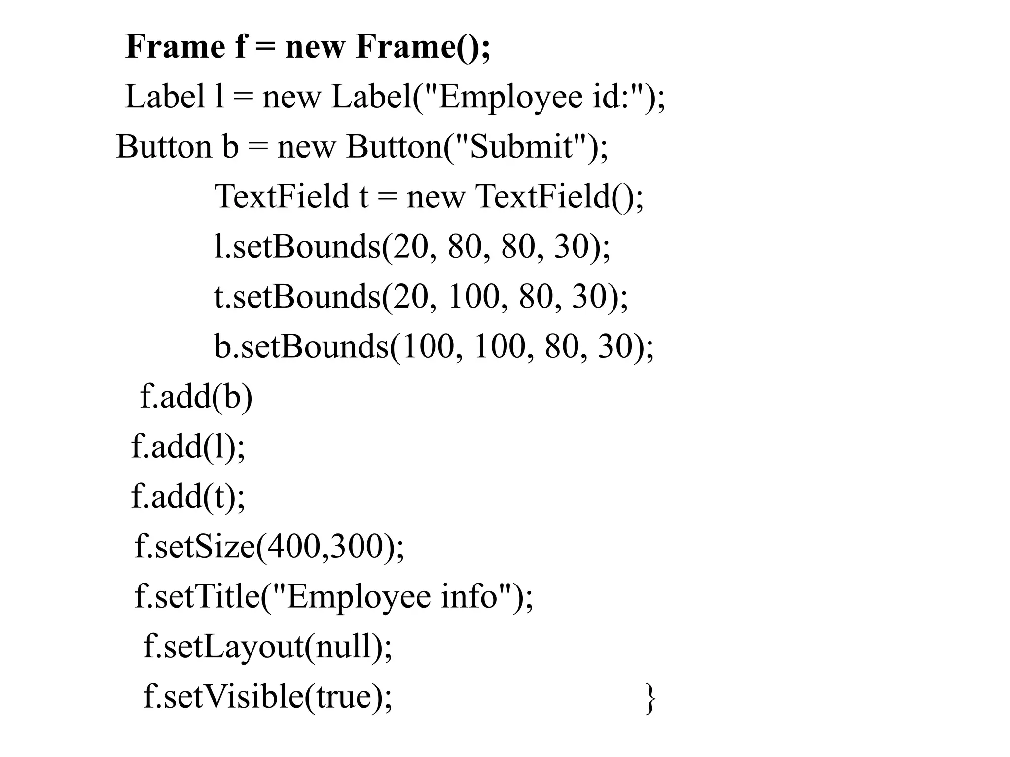 Frame f = new Frame();
Label l = new Label("Employee id:");
Button b = new Button("Submit");
TextField t = new TextField();
l.setBounds(20, 80, 80, 30);
t.setBounds(20, 100, 80, 30);
b.setBounds(100, 100, 80, 30);
f.add(b)
f.add(l);
f.add(t);
f.setSize(400,300);
f.setTitle("Employee info");
f.setLayout(null);
f.setVisible(true); }
 