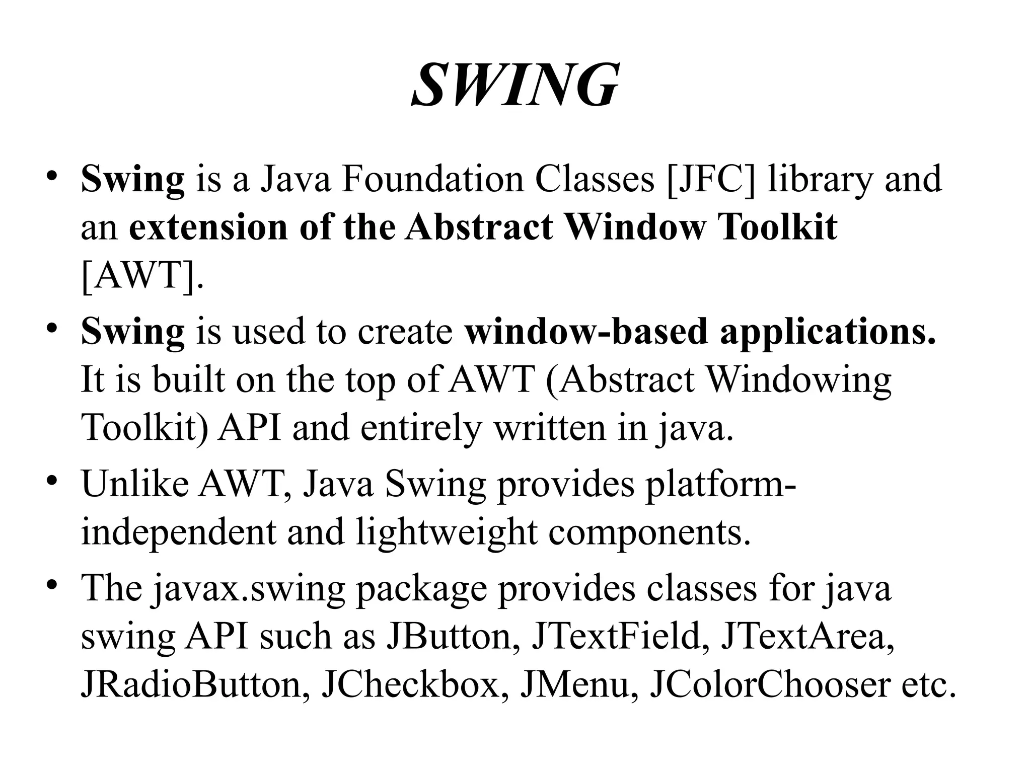 SWING
• Swing is a Java Foundation Classes [JFC] library and
an extension of the Abstract Window Toolkit
[AWT].
• Swing is used to create window-based applications.
It is built on the top of AWT (Abstract Windowing
Toolkit) API and entirely written in java.
• Unlike AWT, Java Swing provides platform-
independent and lightweight components.
• The javax.swing package provides classes for java
swing API such as JButton, JTextField, JTextArea,
JRadioButton, JCheckbox, JMenu, JColorChooser etc.
 