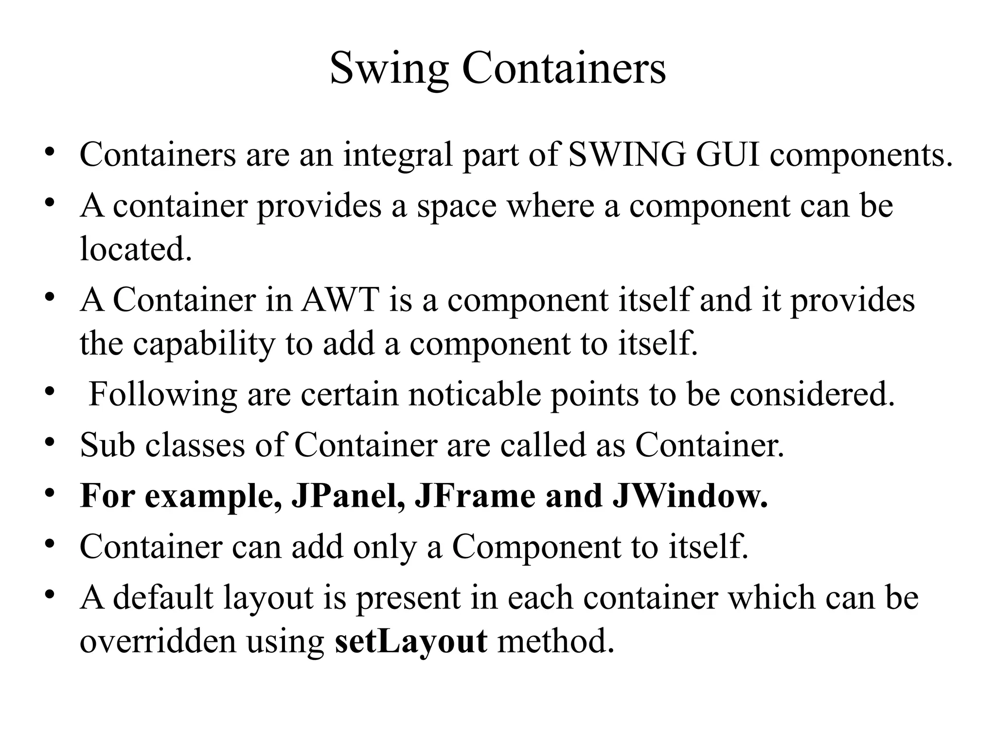 Swing Containers
• Containers are an integral part of SWING GUI components.
• A container provides a space where a component can be
located.
• A Container in AWT is a component itself and it provides
the capability to add a component to itself.
• Following are certain noticable points to be considered.
• Sub classes of Container are called as Container.
• For example, JPanel, JFrame and JWindow.
• Container can add only a Component to itself.
• A default layout is present in each container which can be
overridden using setLayout method.
 